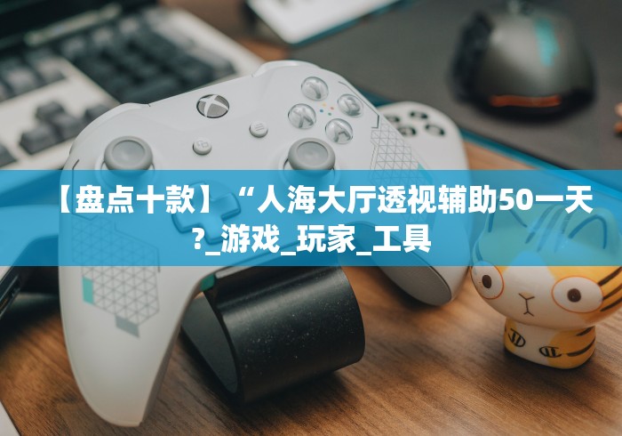 【盘点十款】“人海大厅透视辅助50一天?_游戏_玩家_工具